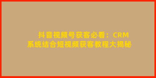 抖音视频号获客必看：CRM 系统结合短视频获客教程大揭秘